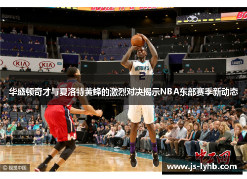 华盛顿奇才与夏洛特黄蜂的激烈对决揭示NBA东部赛季新动态