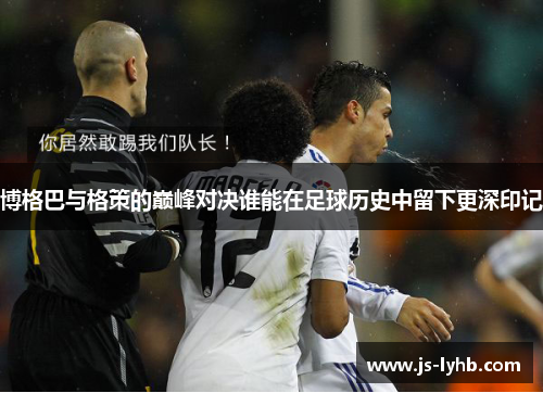 博格巴与格策的巅峰对决谁能在足球历史中留下更深印记