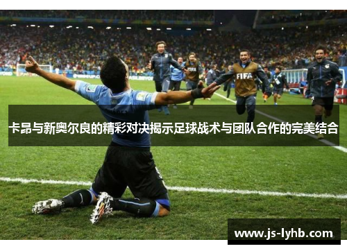 卡昂与新奥尔良的精彩对决揭示足球战术与团队合作的完美结合