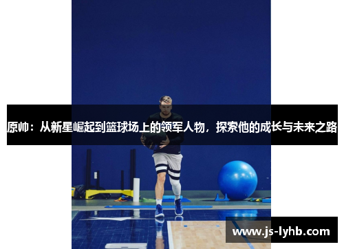 原帅：从新星崛起到篮球场上的领军人物，探索他的成长与未来之路