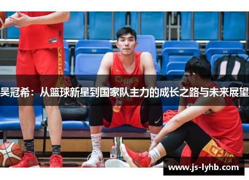 吴冠希：从篮球新星到国家队主力的成长之路与未来展望