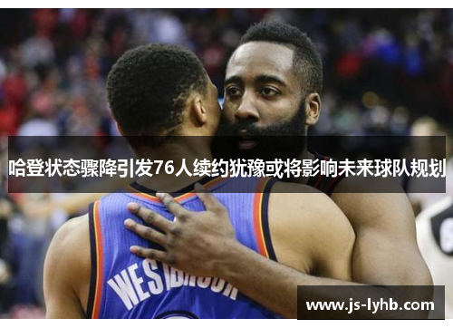 哈登状态骤降引发76人续约犹豫或将影响未来球队规划