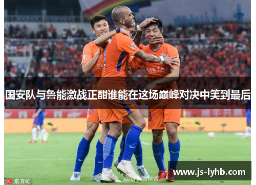 国安队与鲁能激战正酣谁能在这场巅峰对决中笑到最后