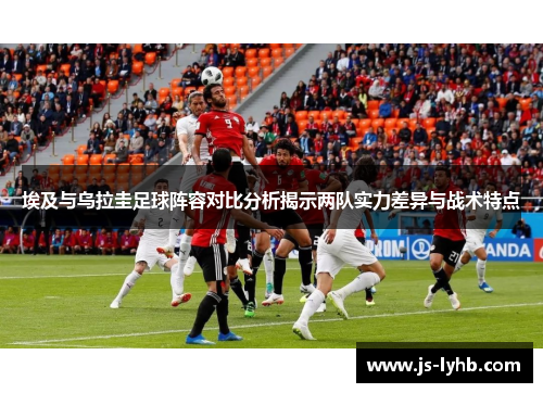 埃及与乌拉圭足球阵容对比分析揭示两队实力差异与战术特点