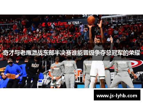 奇才与老鹰激战东部半决赛谁能晋级争夺总冠军的荣耀