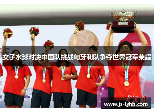 女子水球对决中国队挑战匈牙利队争夺世界冠军荣耀