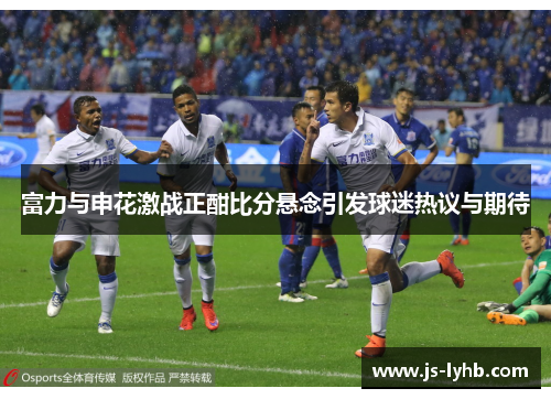 富力与申花激战正酣比分悬念引发球迷热议与期待