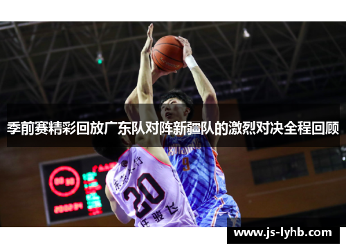 季前赛精彩回放广东队对阵新疆队的激烈对决全程回顾