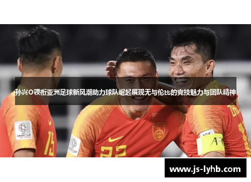 孙兴O领衔亚洲足球新风潮助力球队崛起展现无与伦比的竞技魅力与团队精神