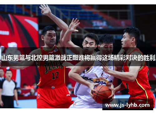 山东男篮与北控男篮激战正酣谁将赢得这场精彩对决的胜利