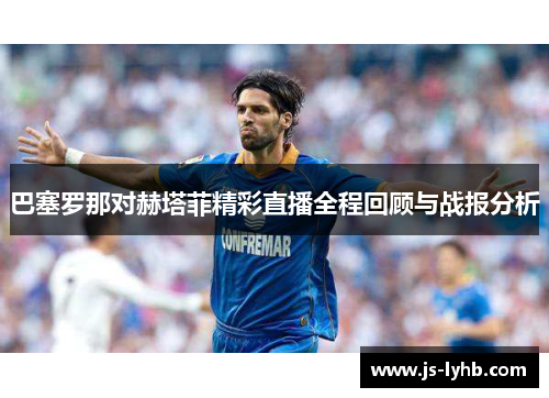 巴塞罗那对赫塔菲精彩直播全程回顾与战报分析