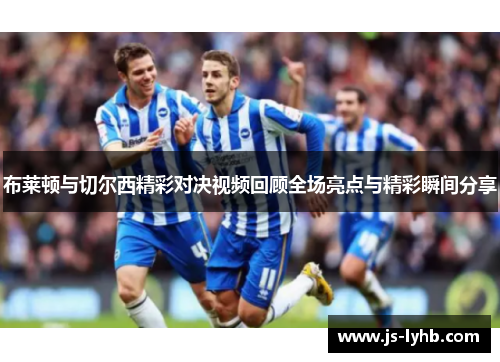布莱顿与切尔西精彩对决视频回顾全场亮点与精彩瞬间分享
