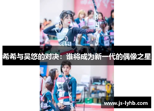 希希与吴悠的对决：谁将成为新一代的偶像之星