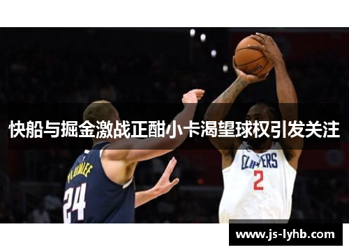 快船与掘金激战正酣小卡渴望球权引发关注