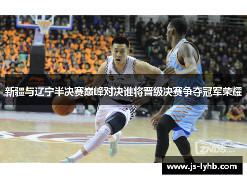 新疆与辽宁半决赛巅峰对决谁将晋级决赛争夺冠军荣耀